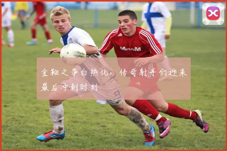 金靴之争白热化，传奇射手们迎来最后冲刺时刻