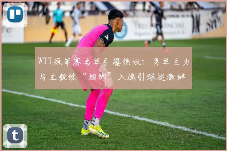WTT冠军赛名单引爆热议：男单主力与主教练“捆绑”入选引球迷激辩
