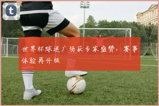 世界杯球迷广场获专家盛赞，赛事体验再升级