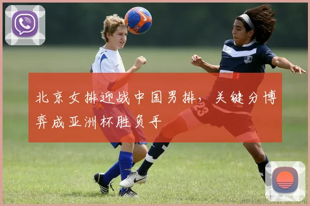 北京女排迎战中国男排，关键分博弈成亚洲杯胜负手