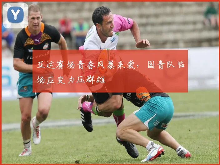 亚运赛场青春风暴来袭，国青队临场应变力压群雄