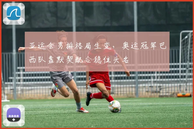 亚运会男排格局生变，奥运冠军巴西队靠默契配合稳住头名
