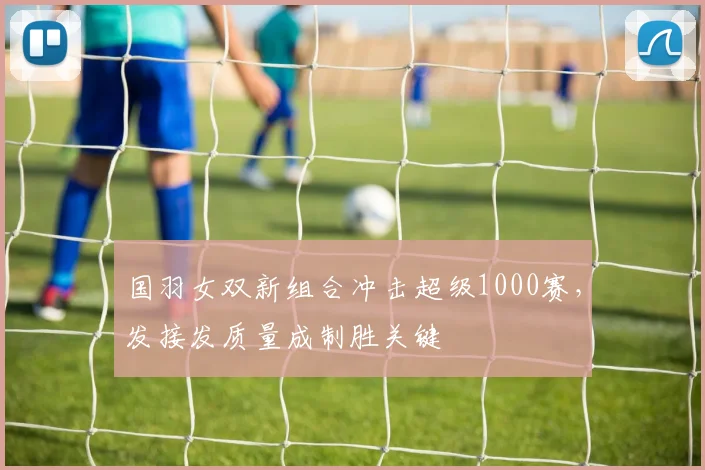 国羽女双新组合冲击超级1000赛，发接发质量成制胜关键