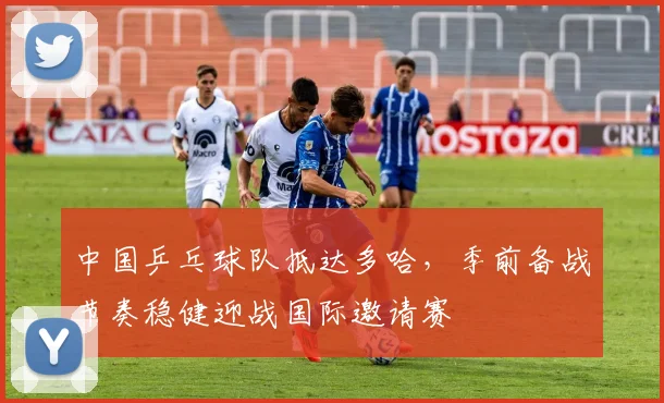 中国乒乓球队抵达多哈，季前备战节奏稳健迎战国际邀请赛