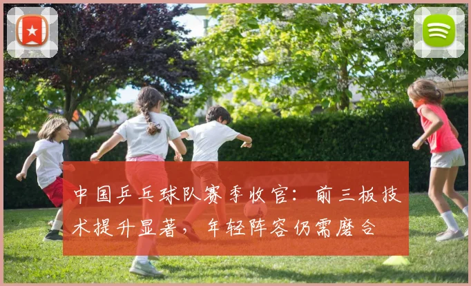 中国乒乓球队赛季收官：前三板技术提升显著，年轻阵容仍需磨合