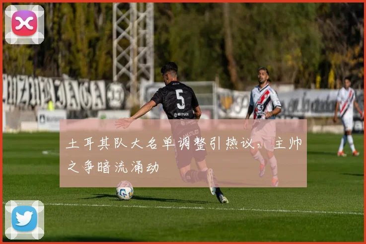 土耳其队大名单调整引热议，主帅之争暗流涌动