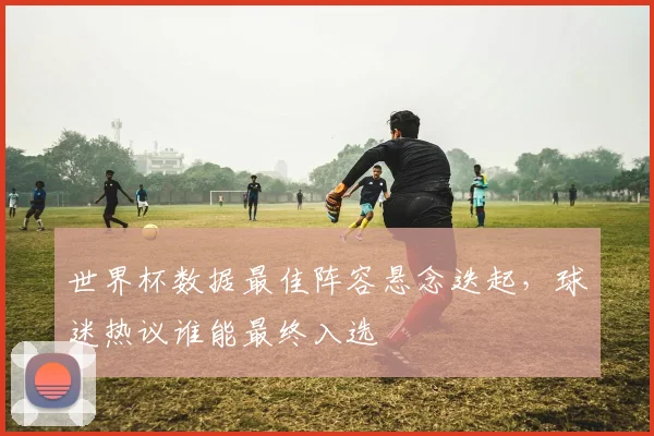 世界杯数据最佳阵容悬念迭起，球迷热议谁能最终入选