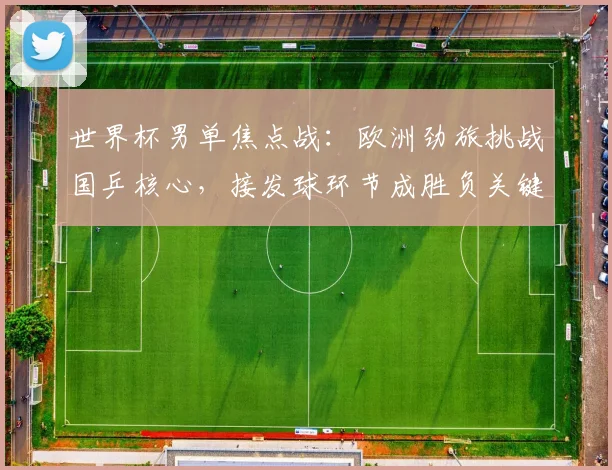 世界杯男单焦点战：欧洲劲旅挑战国乒核心，接发球环节成胜负关键