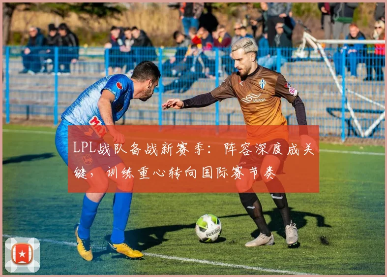 LPL战队备战新赛季：阵容深度成关键，训练重心转向国际赛节奏
