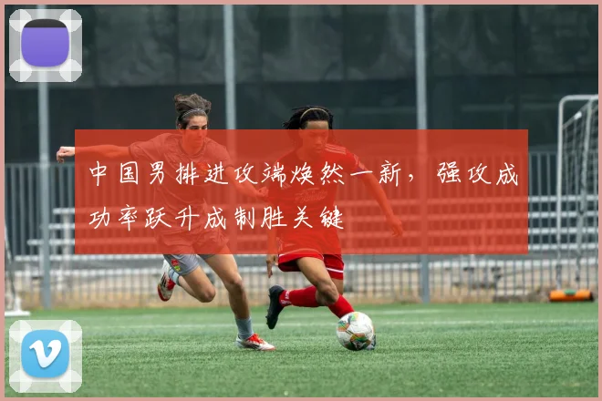 中国男排进攻端焕然一新，强攻成功率跃升成制胜关键