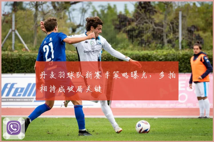 丹麦羽球队新赛季策略曝光，多拍相持成破局关键