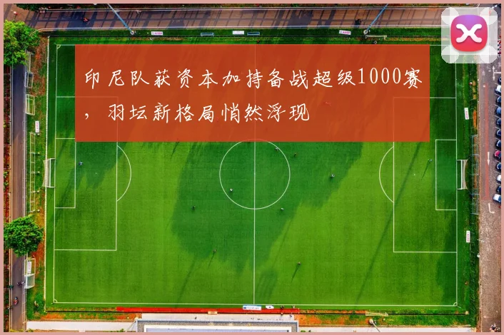 印尼队获资本加持备战超级1000赛，羽坛新格局悄然浮现
