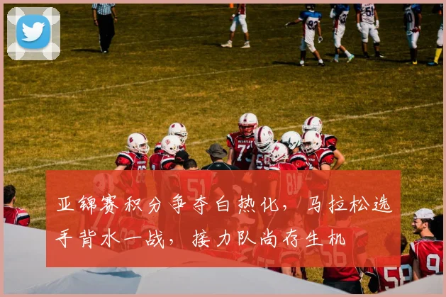 亚锦赛积分争夺白热化，马拉松选手背水一战，接力队尚存生机