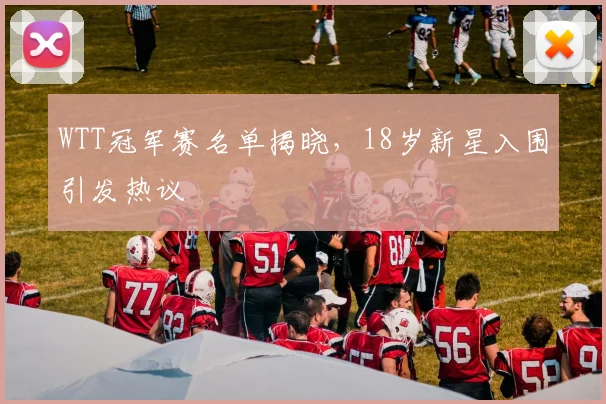 WTT冠军赛名单揭晓，18岁新星入围引发热议