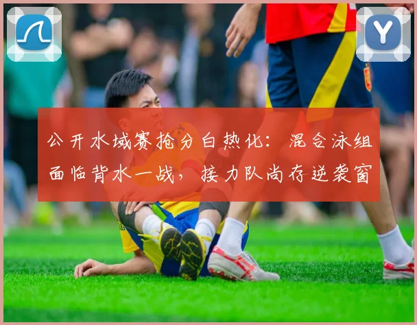 公开水域赛抢分白热化：混合泳组面临背水一战，接力队尚存逆袭窗口