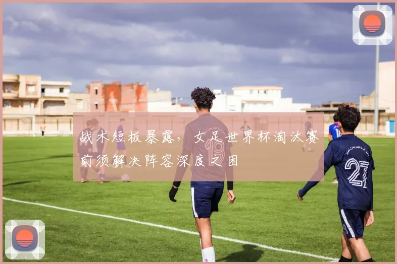 战术短板暴露，女足世界杯淘汰赛前须解决阵容深度之困