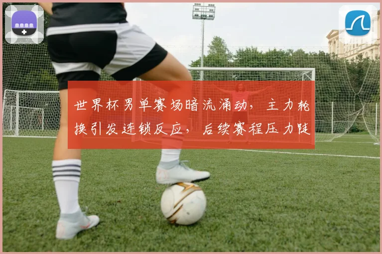世界杯男单赛场暗流涌动，主力轮换引发连锁反应，后续赛程压力陡增