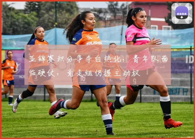 亚锦赛积分争夺白热化，青年队面临硬仗，竞走组仍握主动权