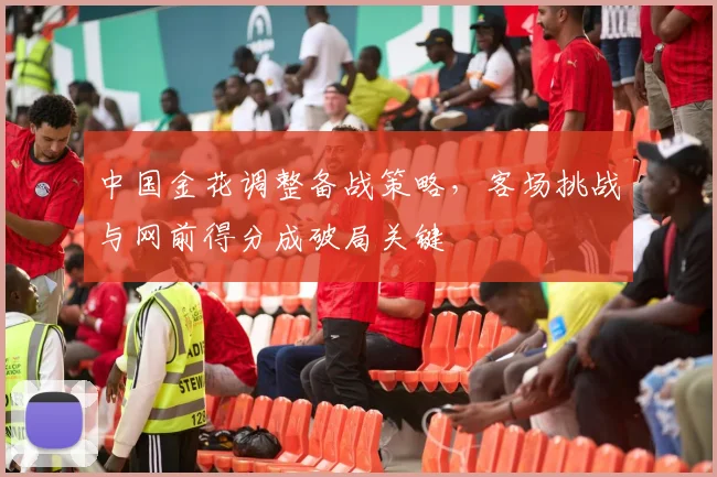 中国金花调整备战策略，客场挑战与网前得分成破局关键