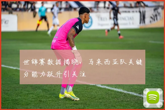 世锦赛数据揭晓，马来西亚队关键分能力跃升引关注