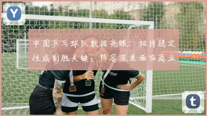 中国乒乓球队数据亮眼：相持稳定性成制胜关键，阵容深度面临商业赛考验