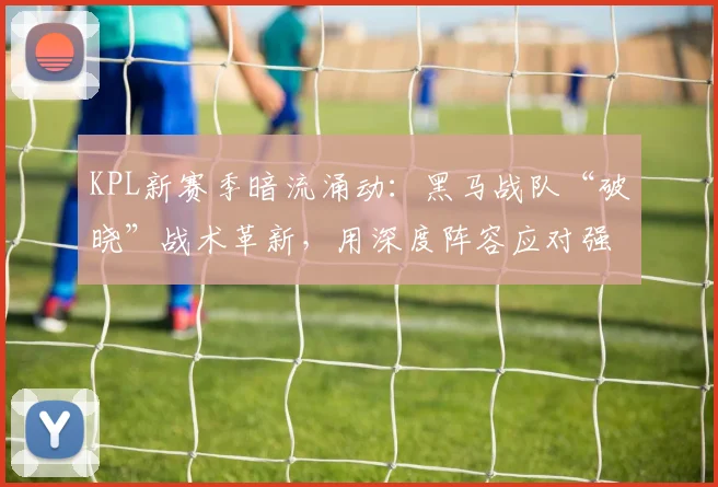 KPL新赛季暗流涌动：黑马战队“破晓”战术革新，用深度阵容应对强敌冲击