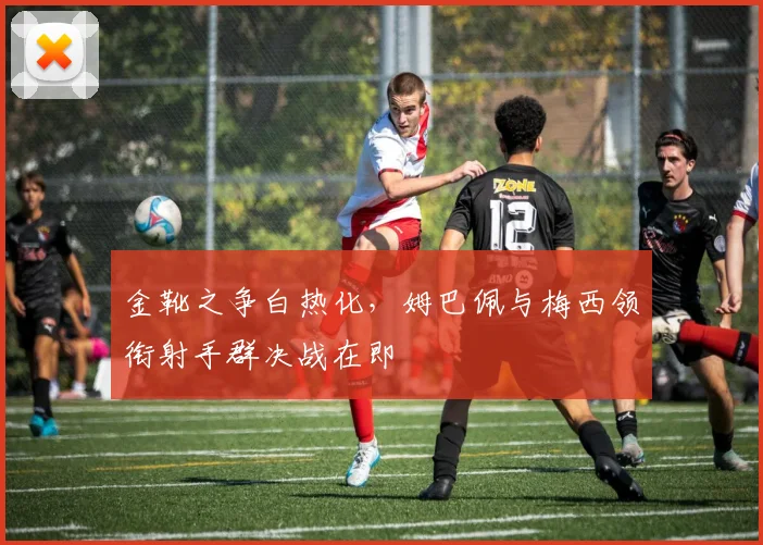 金靴之争白热化，姆巴佩与梅西领衔射手群决战在即