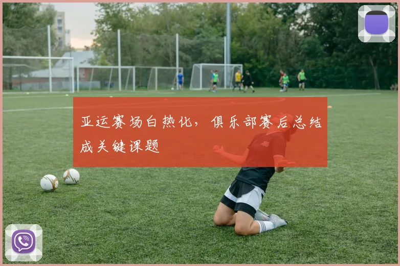 亚运赛场白热化，俱乐部赛后总结成关键课题