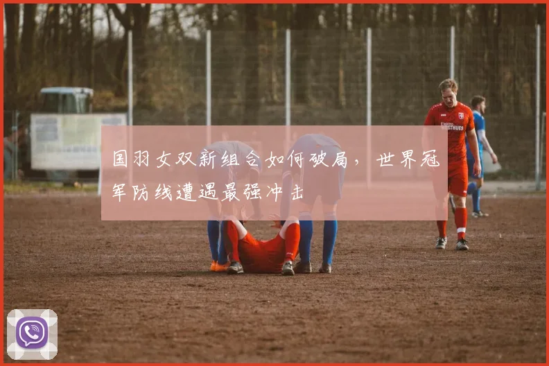 国羽女双新组合如何破局，世界冠军防线遭遇最强冲击