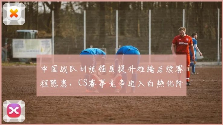 中国战队训练强度提升难掩后续赛程隐患，CS赛事竞争进入白热化阶段