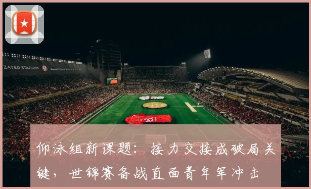 仰泳组新课题：接力交接成破局关键，世锦赛备战直面青年军冲击