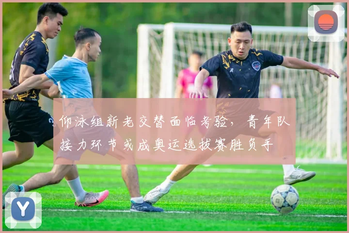 仰泳组新老交替面临考验，青年队接力环节或成奥运选拔赛胜负手