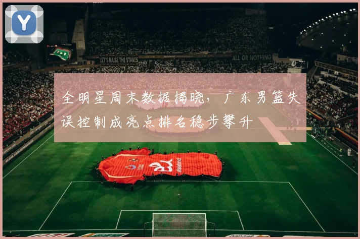 全明星周末数据揭晓，广东男篮失误控制成亮点排名稳步攀升