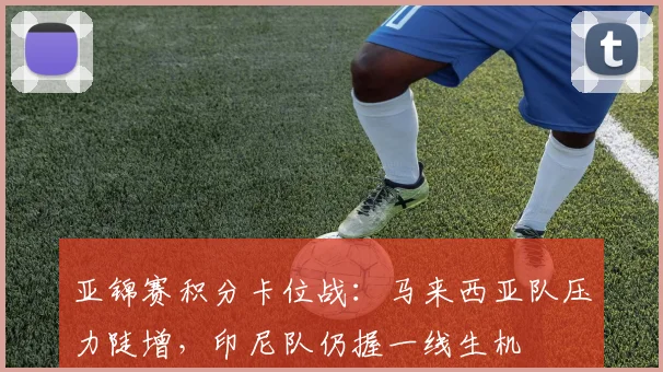 亚锦赛积分卡位战：马来西亚队压力陡增，印尼队仍握一线生机