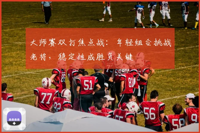 大师赛双打焦点战：年轻组合挑战老将，稳定性成胜负关键
