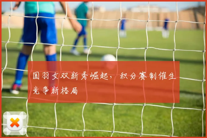 国羽女双新秀崛起，积分赛制催生竞争新格局