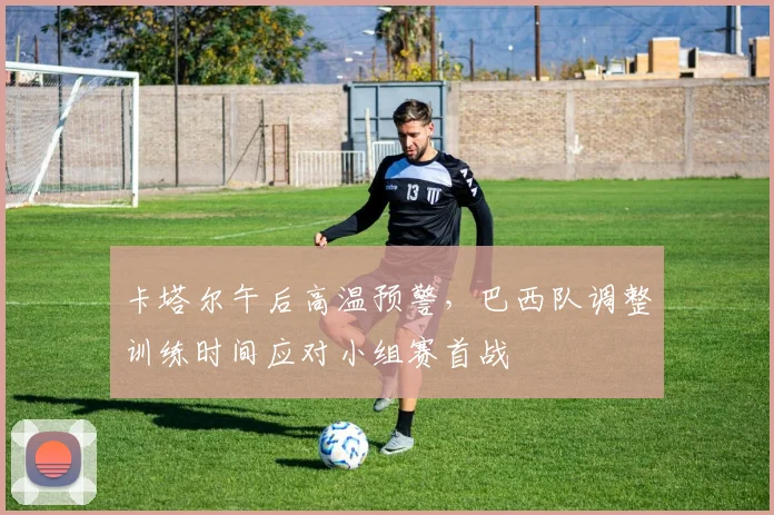卡塔尔午后高温预警，巴西队调整训练时间应对小组赛首战