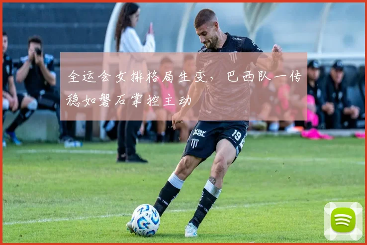全运会女排格局生变，巴西队一传稳如磐石掌控主动