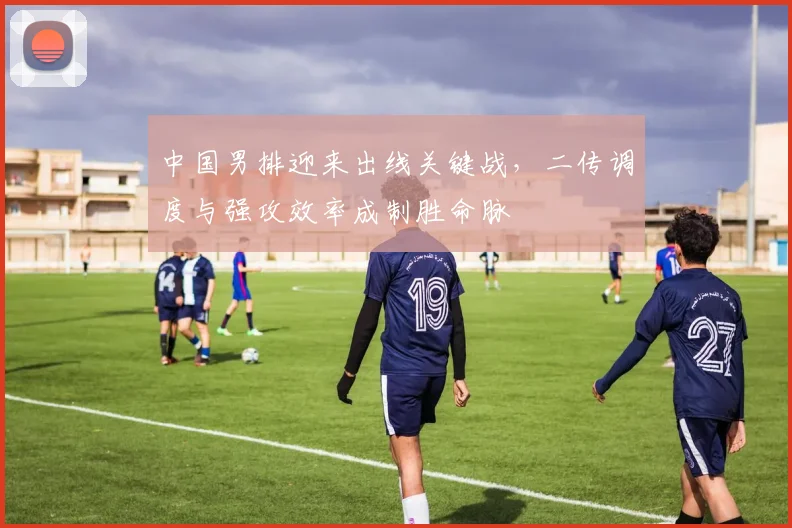中国男排迎来出线关键战，二传调度与强攻效率成制胜命脉