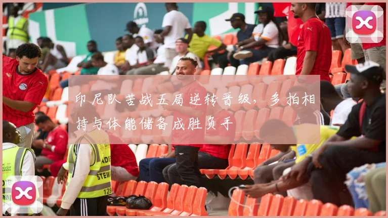 印尼队苦战五局逆转晋级，多拍相持与体能储备成胜负手