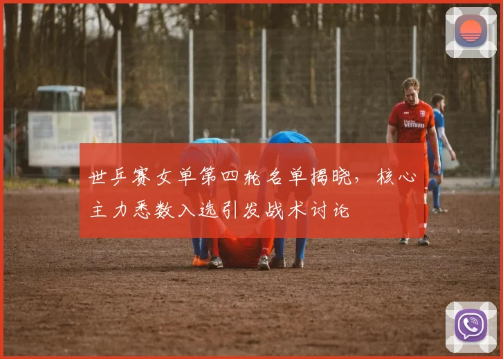 世乒赛女单第四轮名单揭晓，核心主力悉数入选引发战术讨论