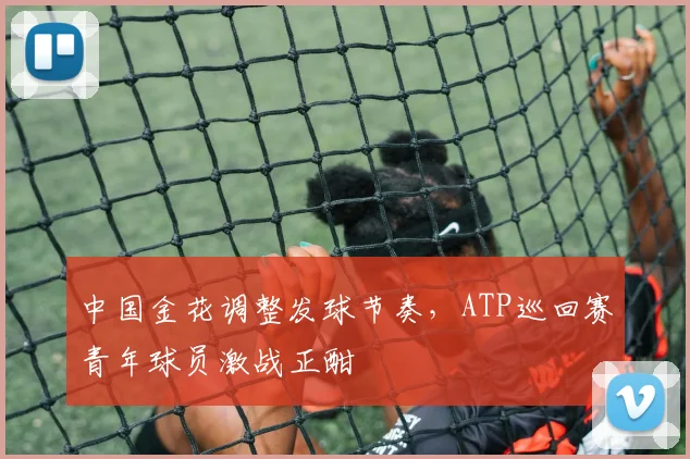 中国金花调整发球节奏，ATP巡回赛青年球员激战正酣