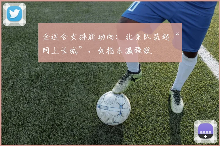 全运会女排新动向：北京队筑起“网上长城”，剑指东瀛强敌