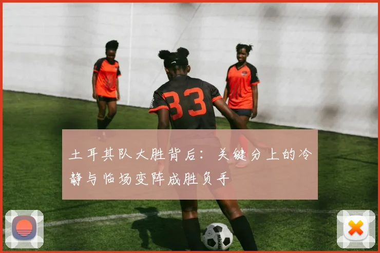 土耳其队大胜背后：关键分上的冷静与临场变阵成胜负手